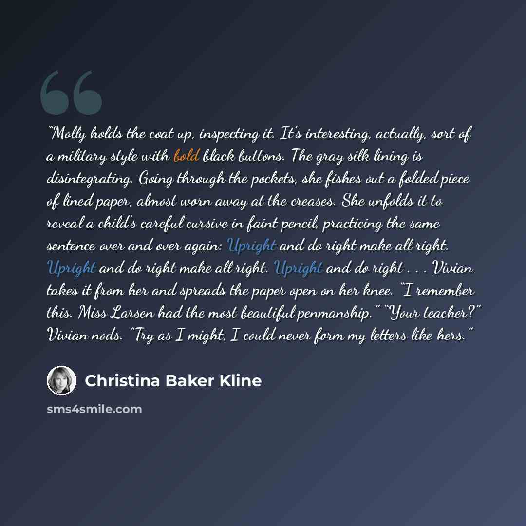 “Molly holds the coat up, inspecting it. It’s interesting, actually, sort of a military style with bold black buttons. The gray silk lining is disintegrating. Going through the pockets, she fishes out a folded piece of lined paper, almost worn away at the creases. She unfolds it to reveal a child’s…” quote by Christina Baker Kline