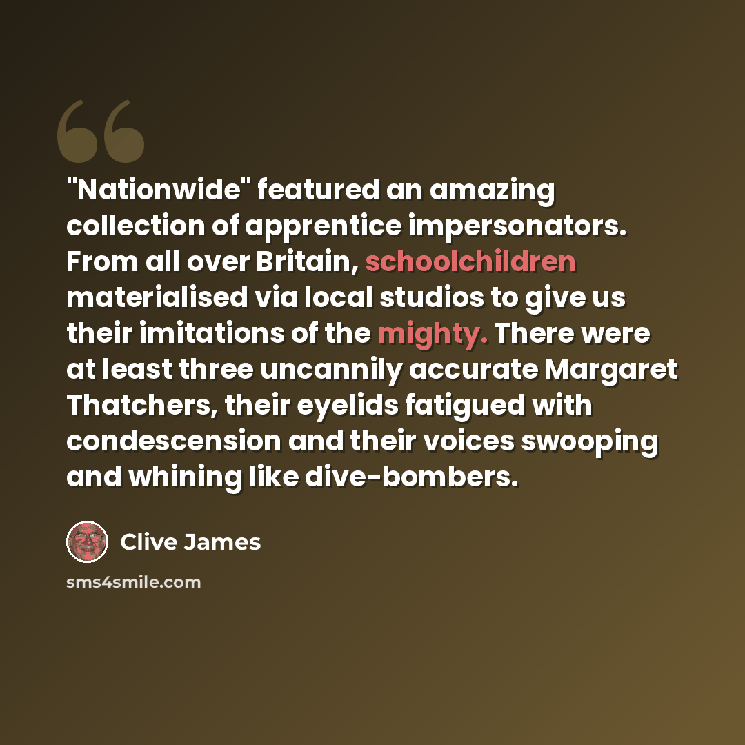 “"Nationwide" featured an amazing collection of apprentice impersonators. From all over Britain, schoolchildren materialised via local studios to give us their imitations of the mighty. There were at least three uncannily accurate Margaret Thatchers, their eyelids fatigued with condescension and…” quote by Clive James