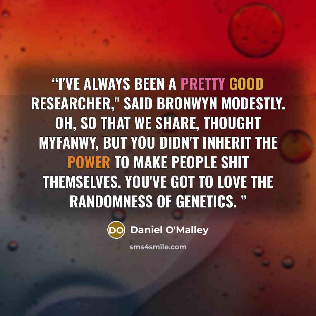 “I've always been a pretty good researcher," said Bronwyn modestly. Oh, so that we share, thought Myfanwy, but you didn't inherit the power to make people shit themselves. You've got to love the randomness of genetics.” quote by Daniel O'Malley