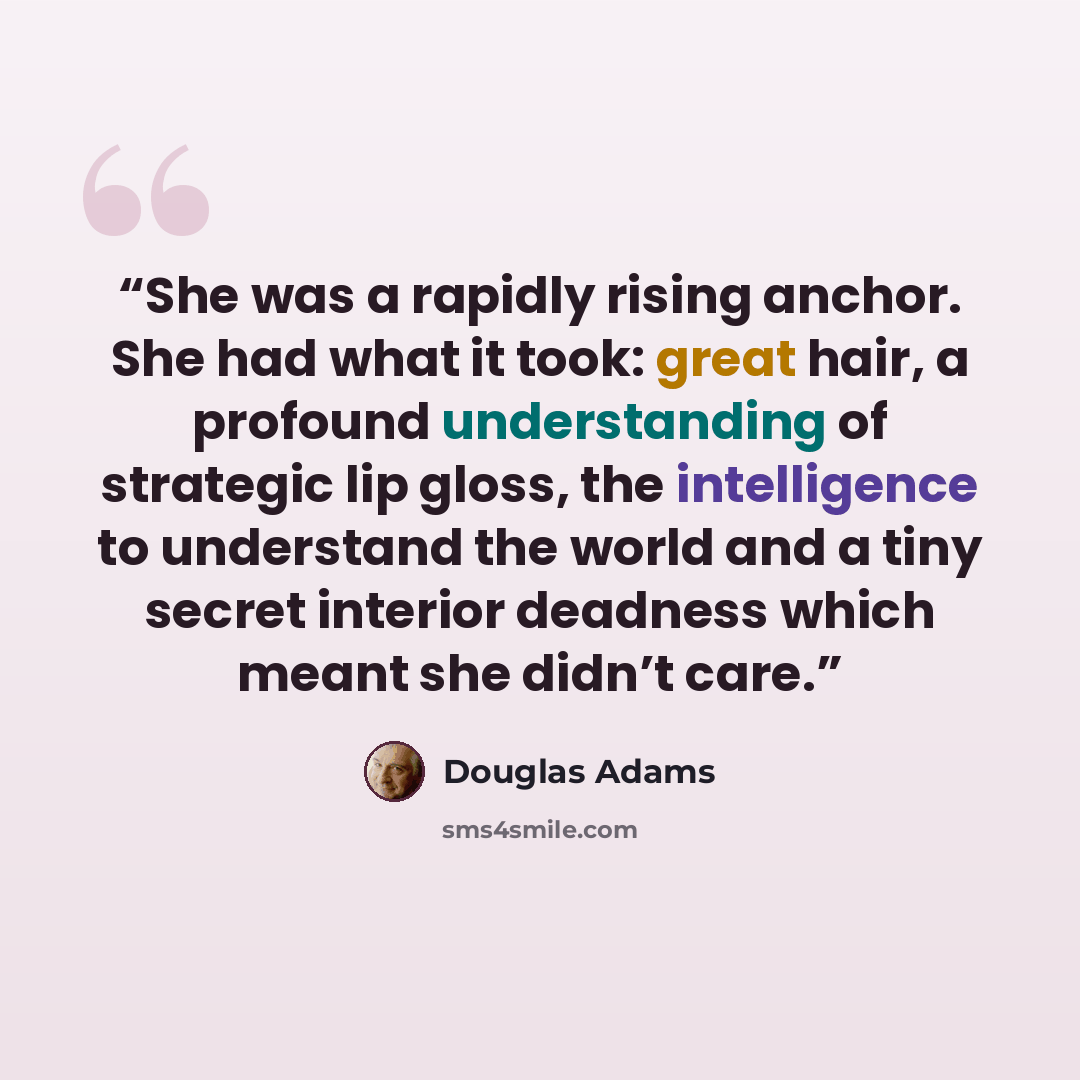 “She was a rapidly rising anchor. She had what it took: great hair, a profound understanding of strategic lip gloss, the intelligence to understand the world and a tiny secret interior deadness which meant she didn’t care.” quote by Douglas Adams