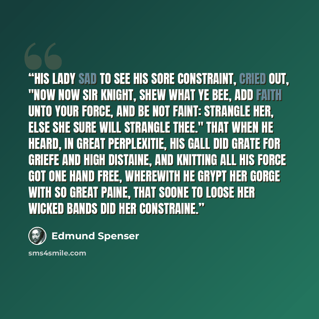 “His Lady sad to see his sore constraint, Cried out, "Now now Sir knight, shew what ye bee, Add faith unto your force, and be not faint: Strangle her, else she sure will strangle thee." That when he heard, in great perplexitie, His gall did grate for griefe and high distaine, And knitting all his…” quote by Edmund Spenser