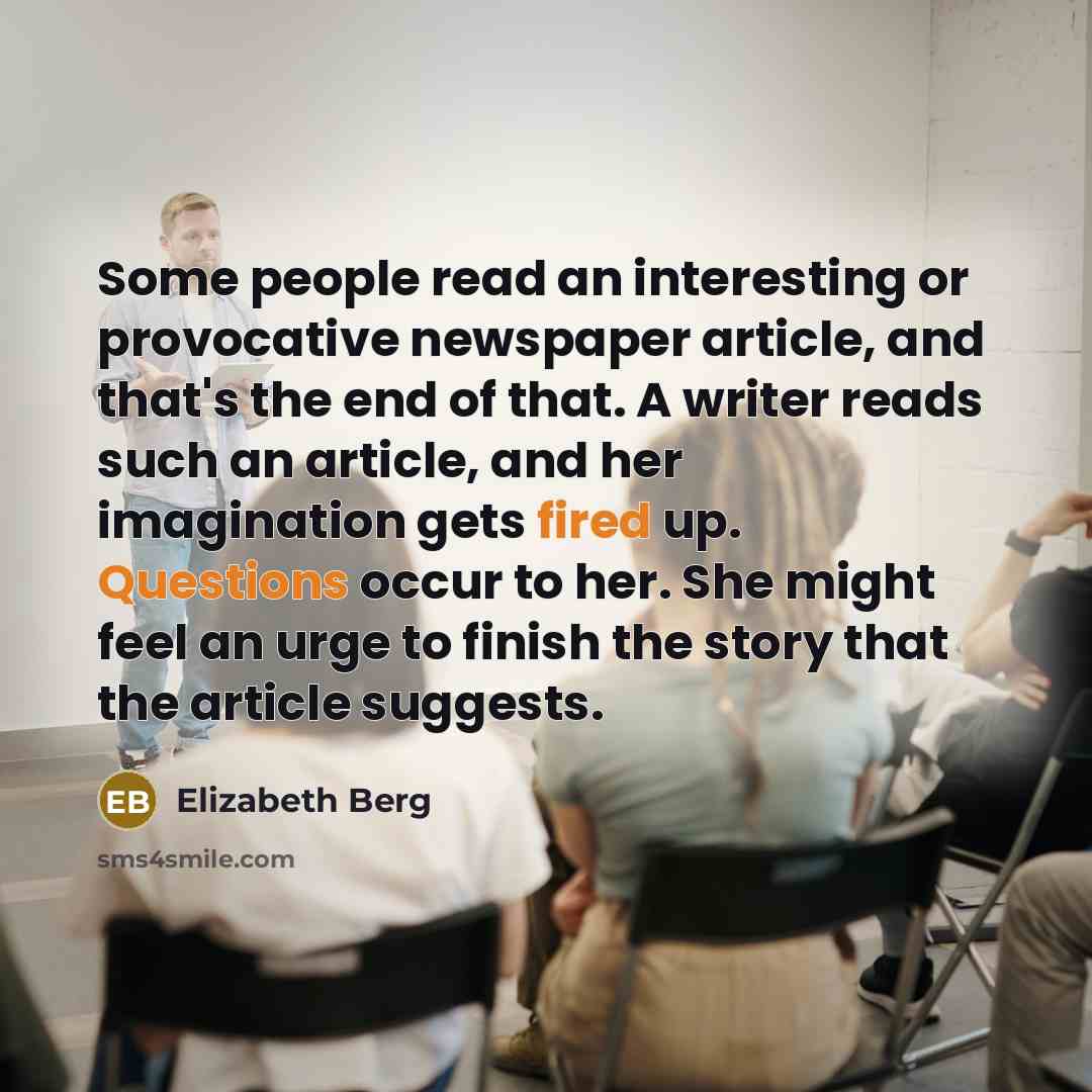 “Some people read an interesting or provocative newspaper article, and that's the end of that. A writer reads such an article, and her imagination gets fired up. Questions occur to her. She might feel an urge to finish the story that the article suggests.” quote by Elizabeth Berg