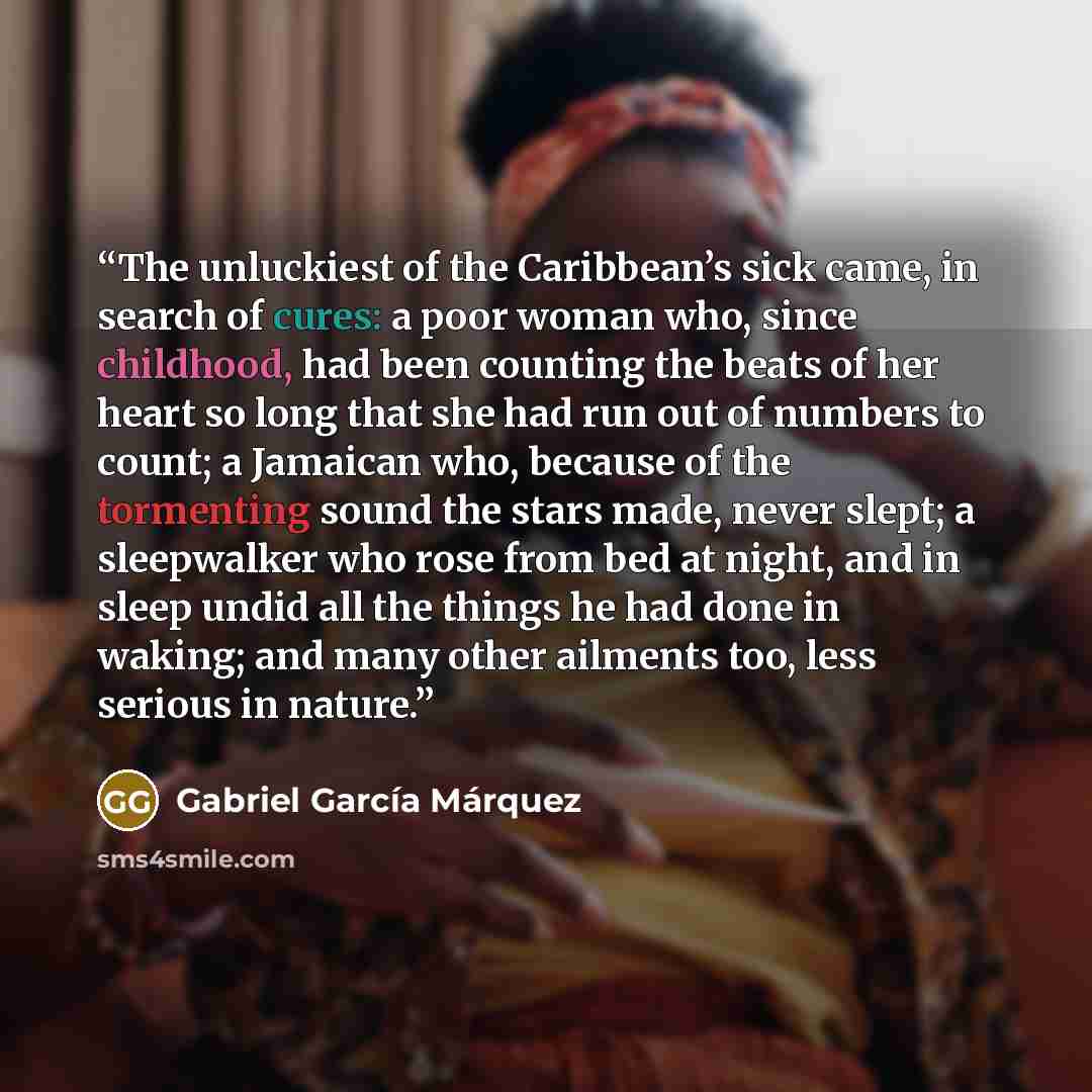 “The unluckiest of the Caribbean’s sick came, in search of cures: a poor woman who, since childhood, had been counting the beats of her heart so long that she had run out of numbers to count; a Jamaican who, because of the tormenting sound the stars made, never slept; a sleepwalker who rose from…” quote by Gabriel García Márquez