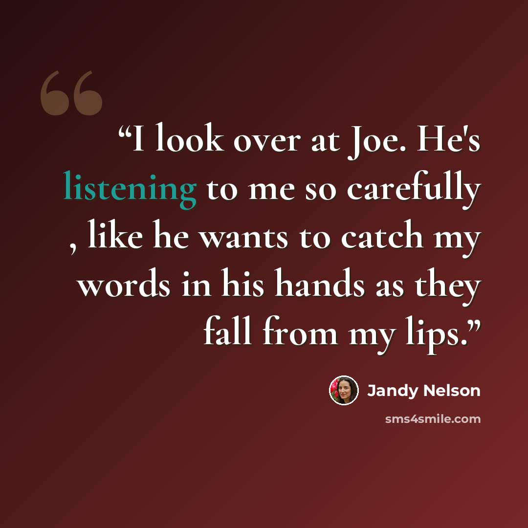 “I look over at Joe. He's listening to me so carefully , like he wants to catch my words in his hands as they fall from my lips.” quote by Jandy Nelson