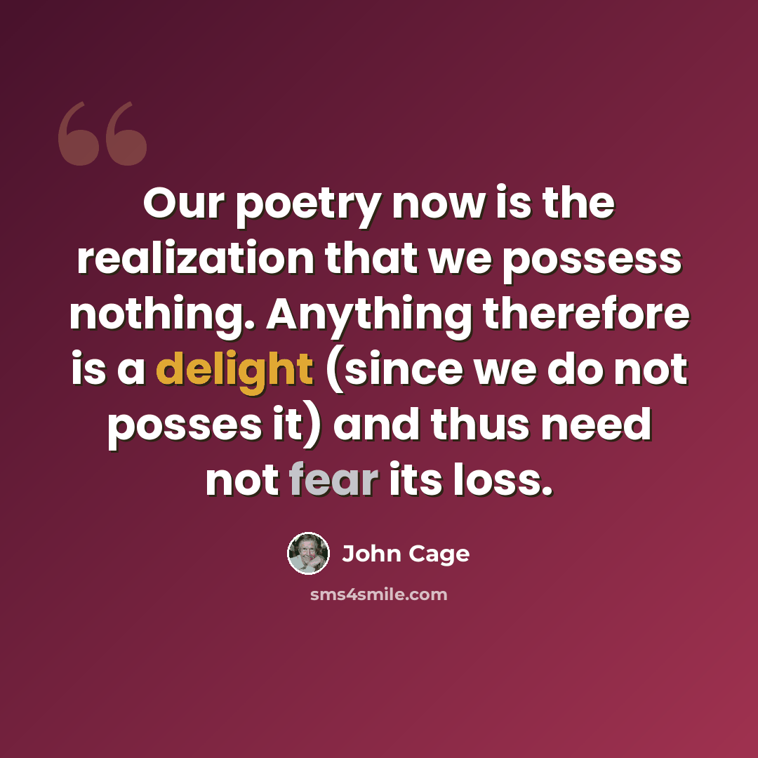 “Our poetry now is the realization that we possess nothing. Anything therefore is a delight (since we do not posses it) and thus need not fear its loss.” quote by John Cage