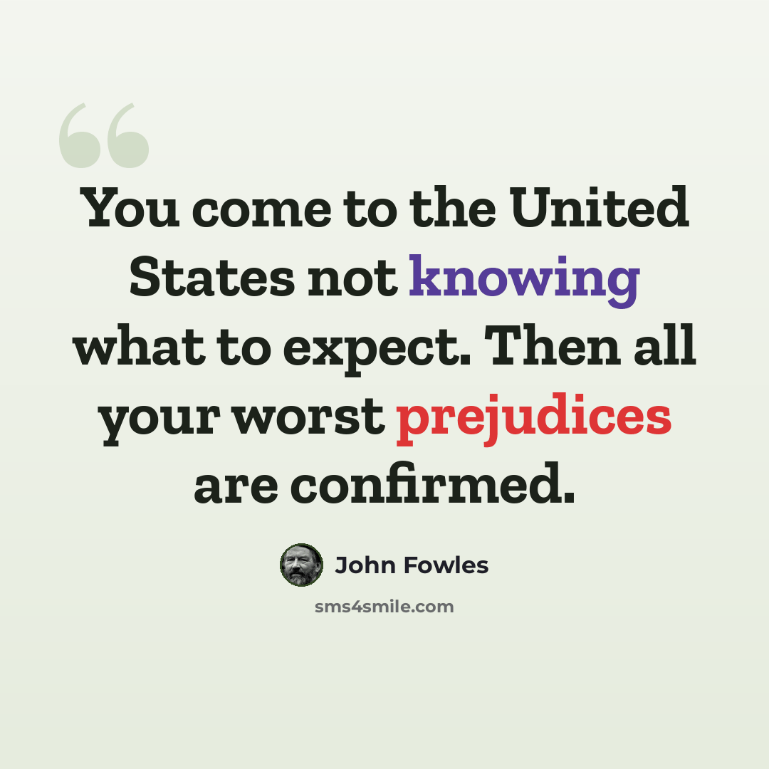 “You come to the United States not knowing what to expect. Then all your worst prejudices are confirmed.” quote by John Fowles
