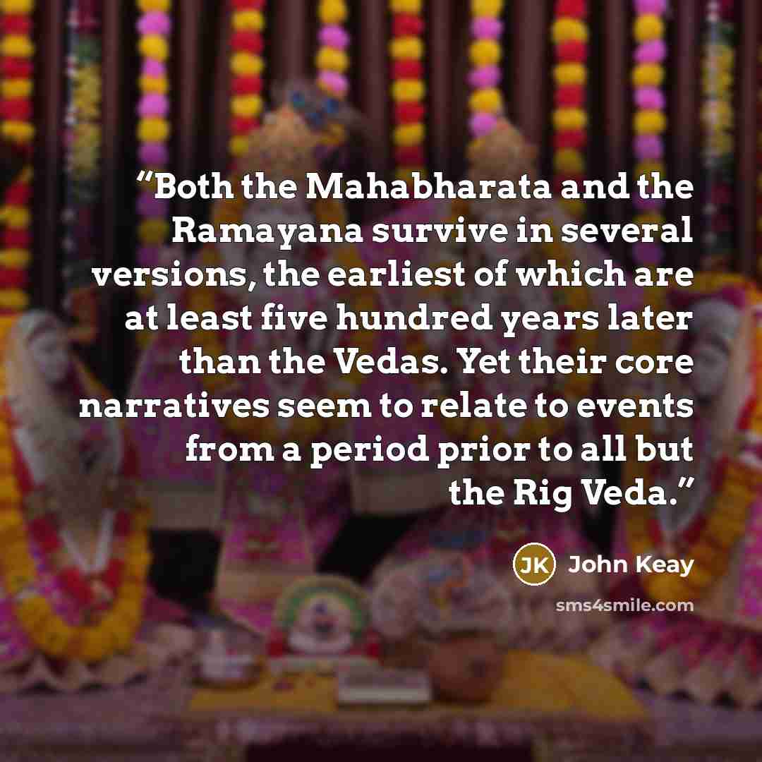 “Both the Mahabharata and the Ramayana survive in several versions, the earliest of which are at least five hundred years later than the Vedas. Yet their core narratives seem to relate to events from a period prior to all but the Rig Veda.” quote by John Keay