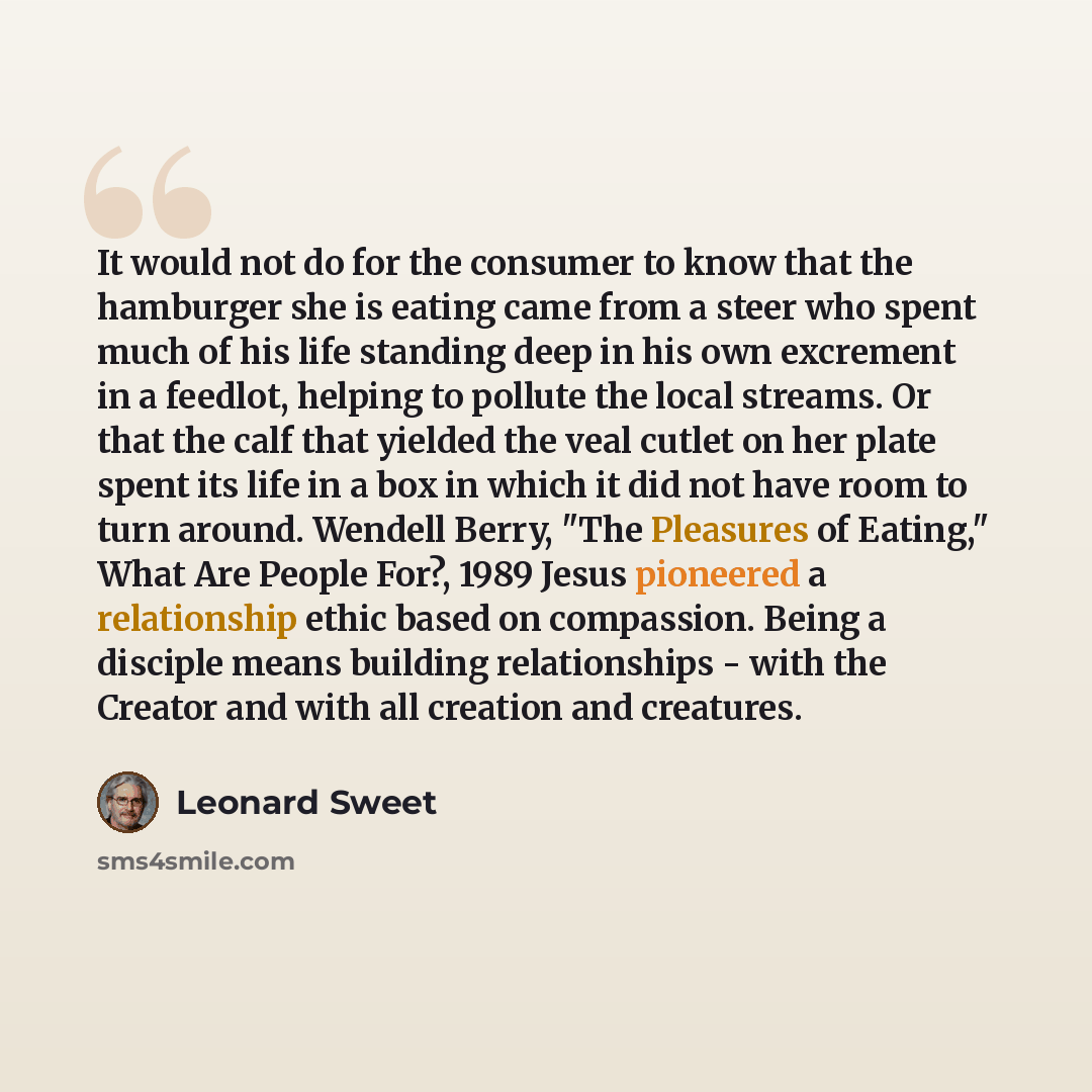 “It would not do for the consumer to know that the hamburger she is eating came from a steer who spent much of his life standing deep in his own excrement in a feedlot, helping to pollute the local streams. Or that the calf that yielded the veal cutlet on her plate spent its life in a box in which…” quote by Leonard Sweet