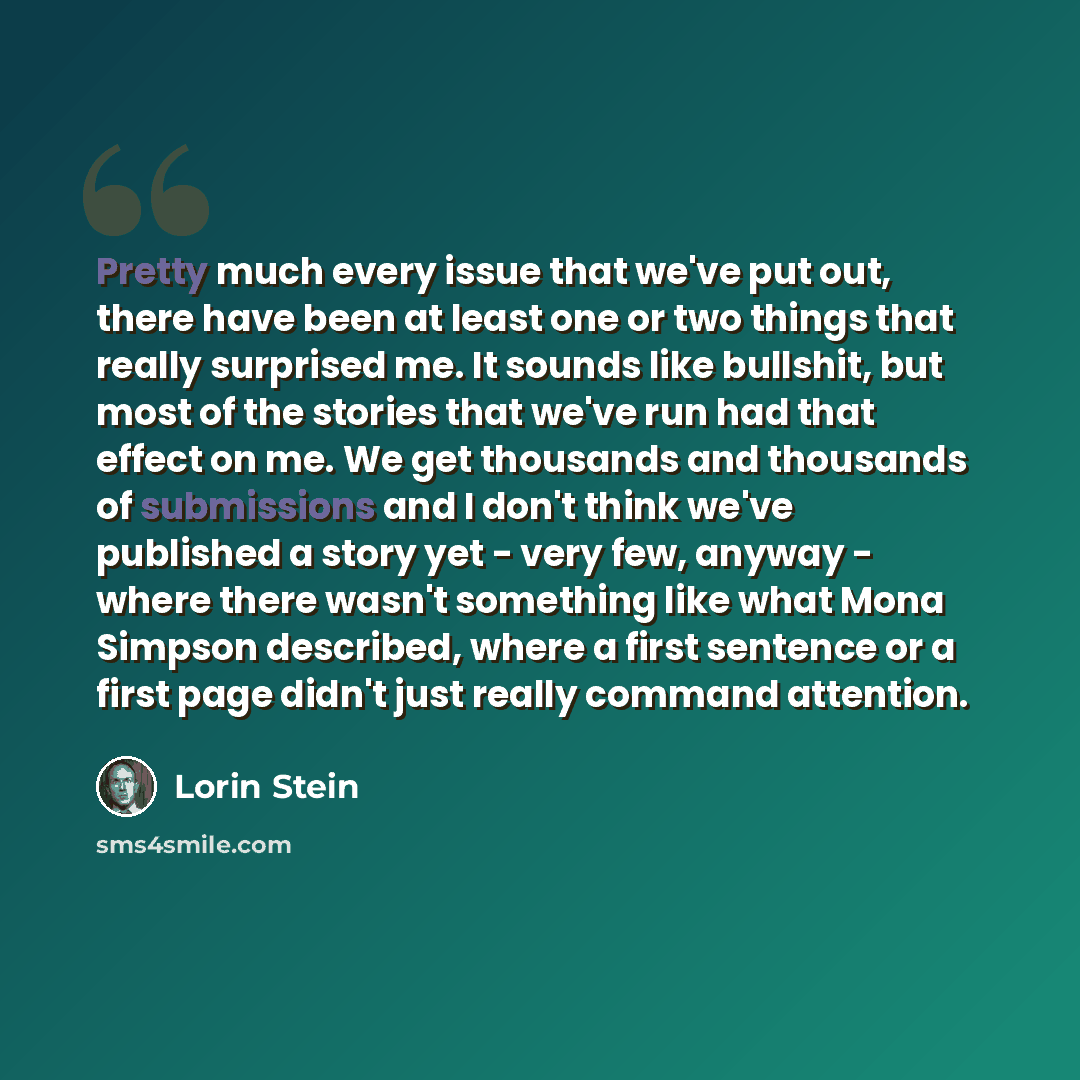“Pretty much every issue that we've put out, there have been at least one or two things that really surprised me. It sounds like bullshit, but most of the stories that we've run had that effect on me. We get thousands and thousands of submissions and I don't think we've published a story yet - very…” quote by Lorin Stein