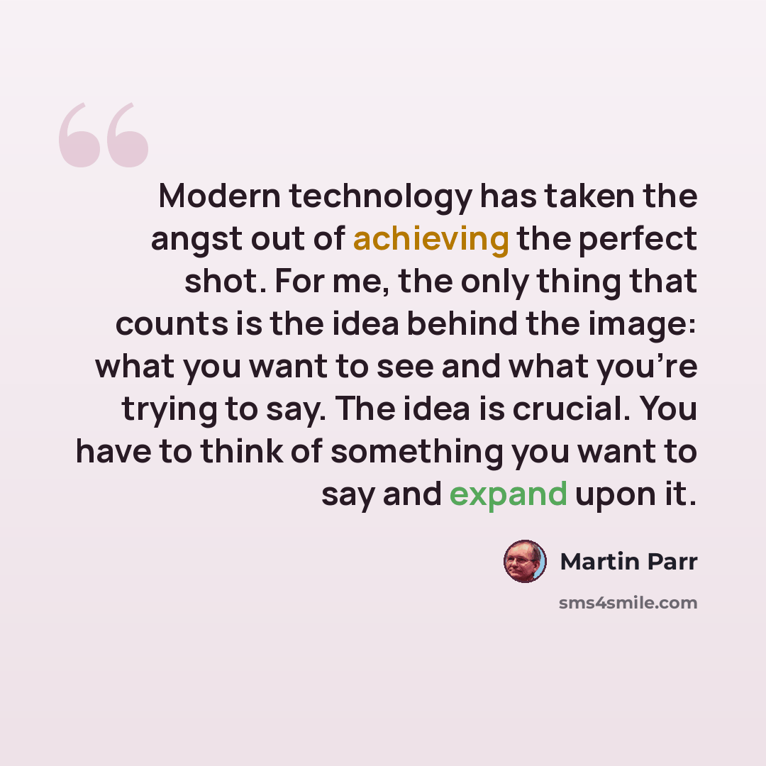 “Modern technology has taken the angst out of achieving the perfect shot. For me, the only thing that counts is the idea behind the image: what you want to see and what you're trying to say. The idea is crucial. You have to think of something you want to say and expand upon it.” quote by Martin Parr