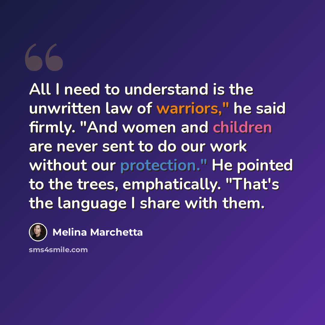 “All I need to understand is the unwritten law of warriors," he said firmly. "And women and children are never sent to do our work without our protection." He pointed to the trees, emphatically. "That's the language I share with them.” quote by Melina Marchetta