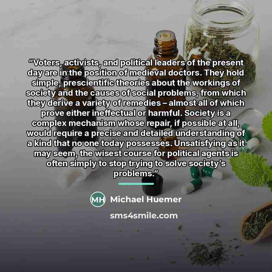 “Voters, activists, and political leaders of the present day are in the position of medieval doctors. They hold simple, prescientific theories about the workings of society and the causes of social problems, from which they derive a variety of remedies – almost all of which prove either ineffectual…” quote by Michael Huemer