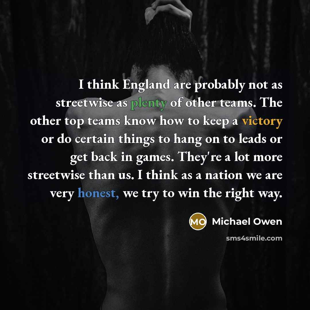 “I think England are probably not as streetwise as plenty of other teams. The other top teams know how to keep a victory or do certain things to hang on to leads or get back in games. They're a lot more streetwise than us. I think as a nation we are very honest, we try to win the right way.” quote by Michael Owen