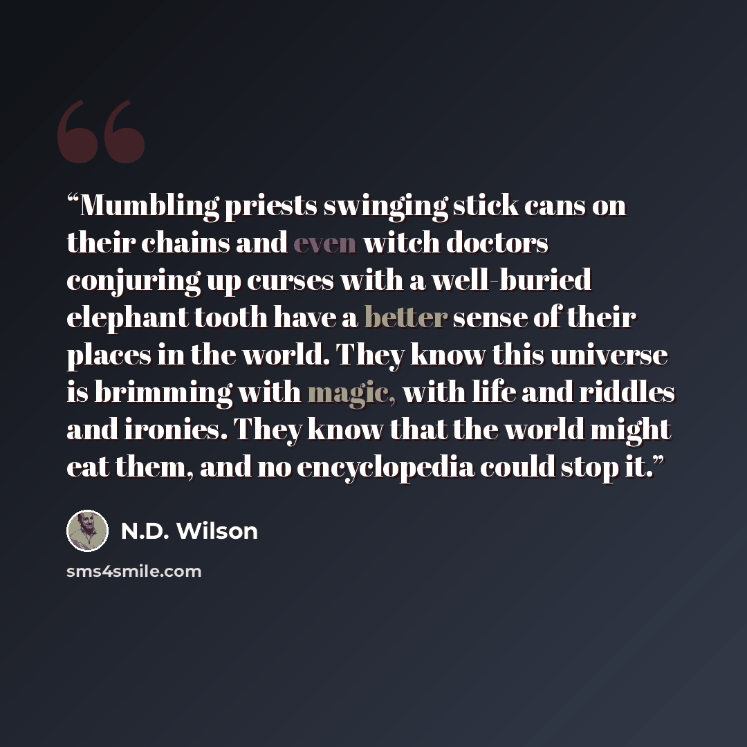 “Mumbling priests swinging stick cans on their chains and even witch doctors conjuring up curses with a well-buried elephant tooth have a better sense of their places in the world. They know this universe is brimming with magic, with life and riddles and ironies. They know that the world might eat…” quote by N.D. Wilson