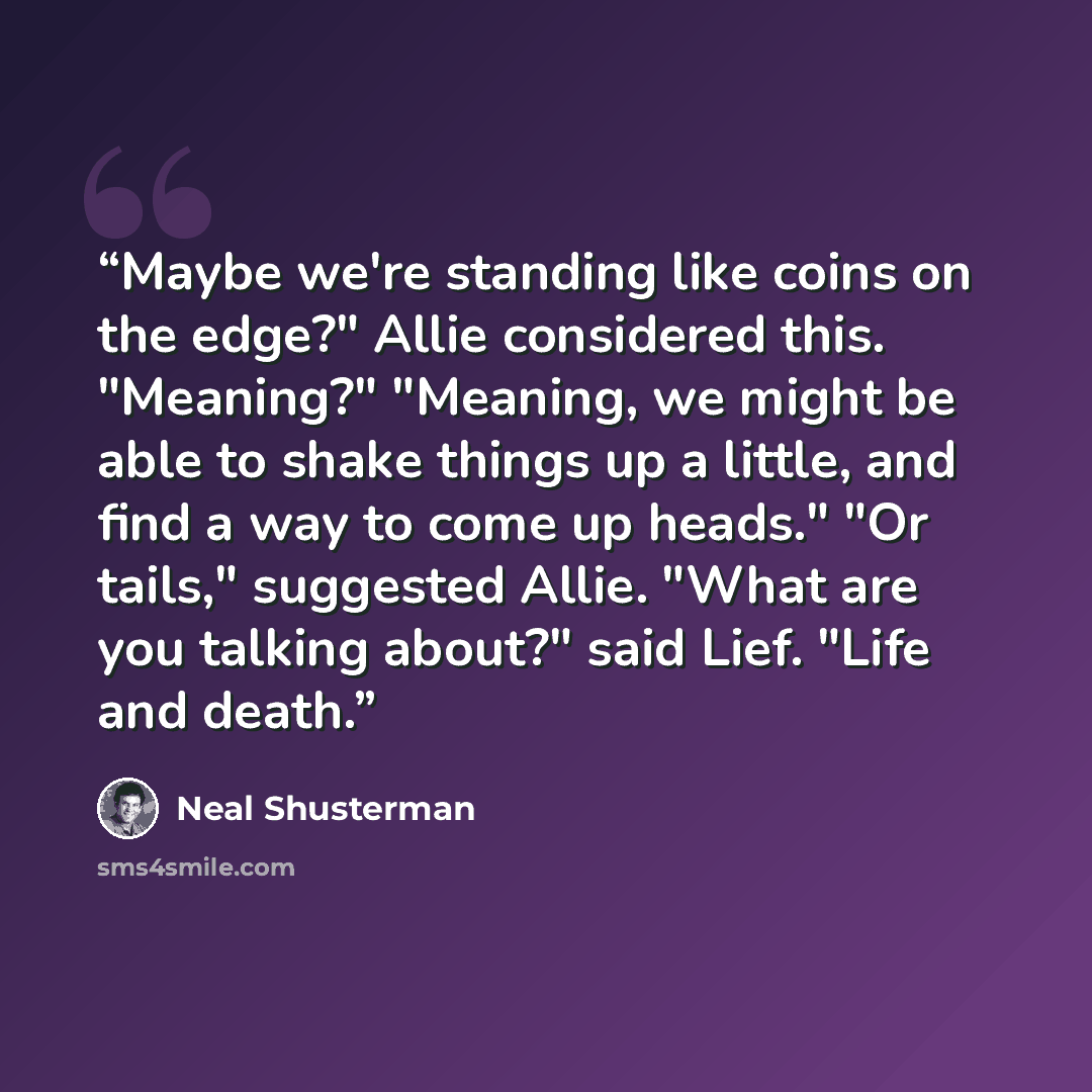 “Maybe we're standing like coins on the edge?" Allie considered this. "Meaning?" "Meaning, we might be able to shake things up a little, and find a way to come up heads." "Or tails," suggested Allie. "What are you talking about?" said Lief. "Life and death.” quote by Neal Shusterman