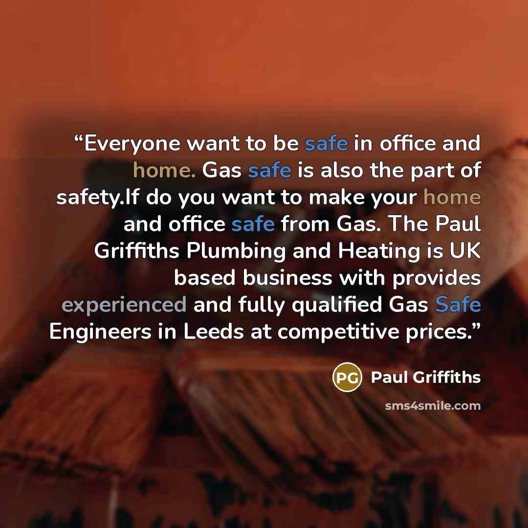 “Everyone want to be safe in office and home. Gas safe is also the part of safety.If do you want to make your home and office safe from Gas. The Paul Griffiths Plumbing and Heating is UK based business with provides experienced and fully qualified Gas Safe Engineers in Leeds at competitive prices.” quote by Paul Griffiths