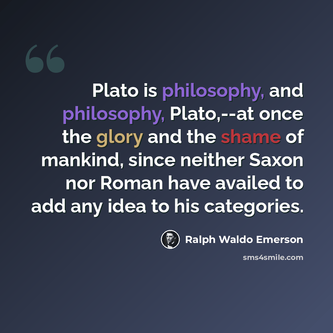 “Plato is philosophy, and philosophy, Plato,--at once the glory and the shame of mankind, since neither Saxon nor Roman have availed to add any idea to his categories.” quote by Ralph Waldo Emerson