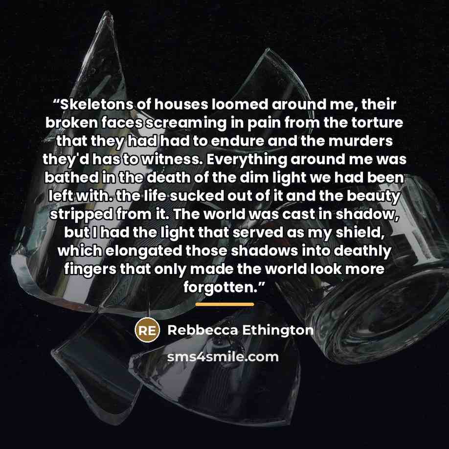 “Skeletons of houses loomed around me, their broken faces screaming in pain from the torture that they had had to endure and the murders they'd has to witness. Everything around me was bathed in the death of the dim light we had been left with. the life sucked out of it and the beauty stripped from…” quote by Rebbecca Ethington