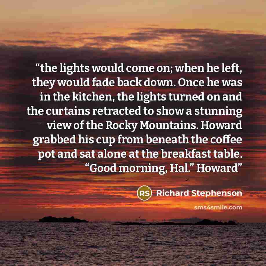 “the lights would come on; when he left, they would fade back down. Once he was in the kitchen, the lights turned on and the curtains retracted to show a stunning view of the Rocky Mountains. Howard grabbed his cup from beneath the coffee pot and sat alone at the breakfast table. “Good morning…” quote by Richard Stephenson