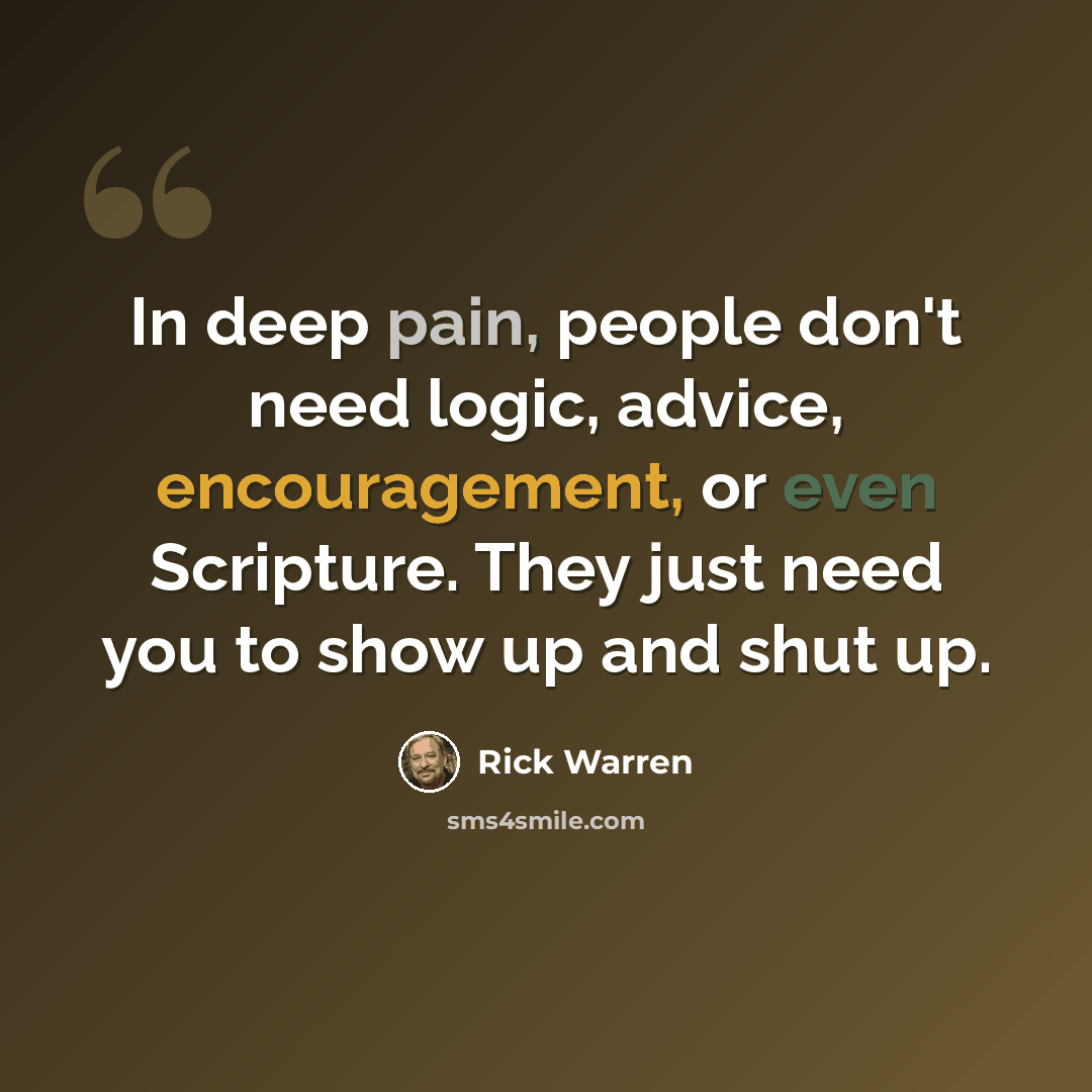 “In deep pain, people don't need logic, advice, encouragement, or even Scripture. They just need you to show up and shut up.” quote by Rick Warren