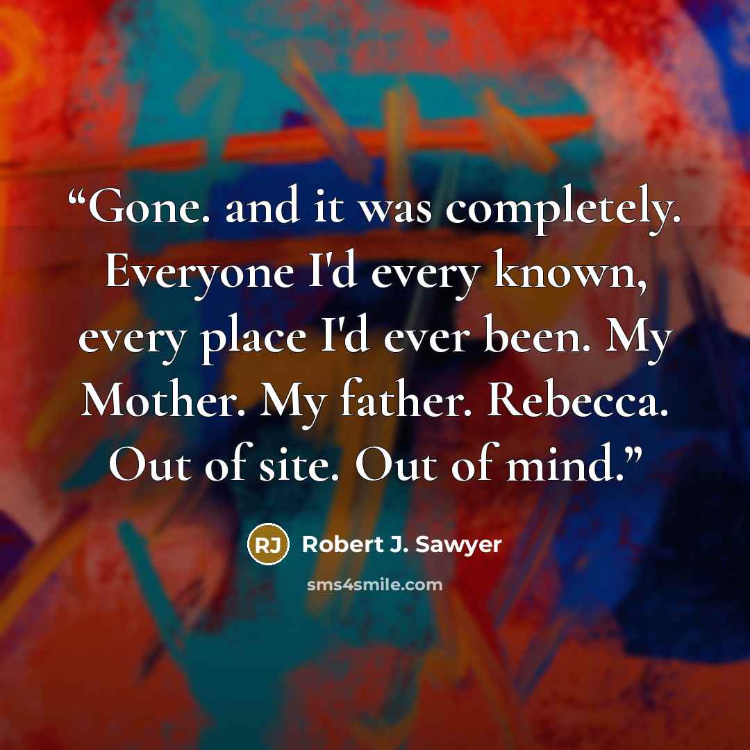 “Gone. and it was completely. Everyone I'd every known, every place I'd ever been. My Mother. My father. Rebecca. Out of site. Out of mind.” quote by Robert J. Sawyer