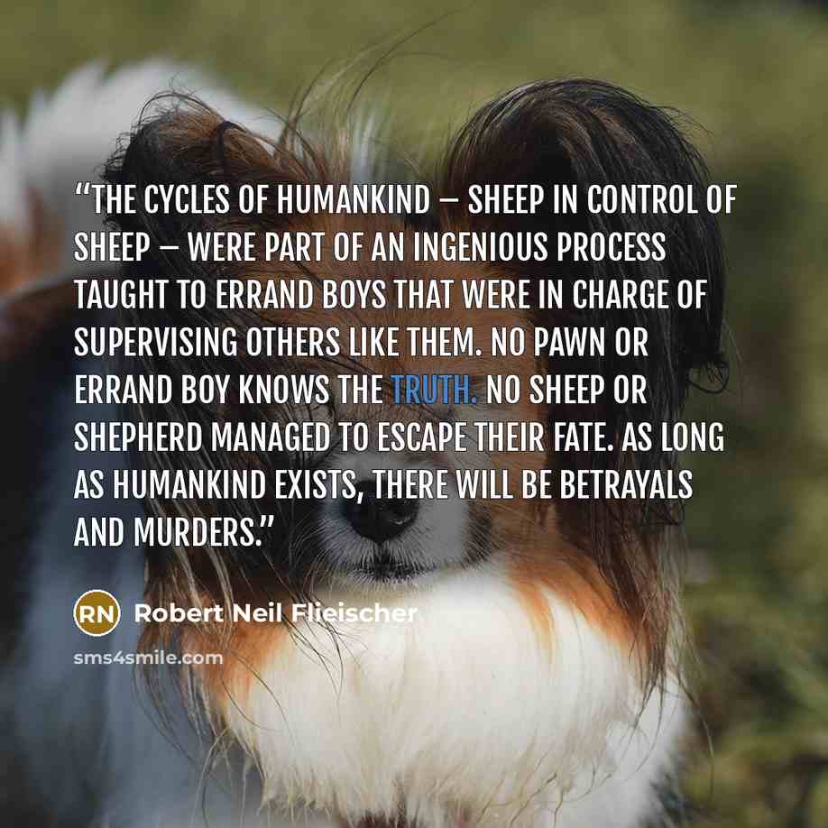“The cycles of humankind – sheep in control of sheep – were part of an ingenious process taught to errand boys that were in charge of supervising others like them. No pawn or errand boy knows the Truth. No sheep or shepherd managed to escape their fate. As long as humankind exists, there will be…” quote by Robert Neil Flieischer