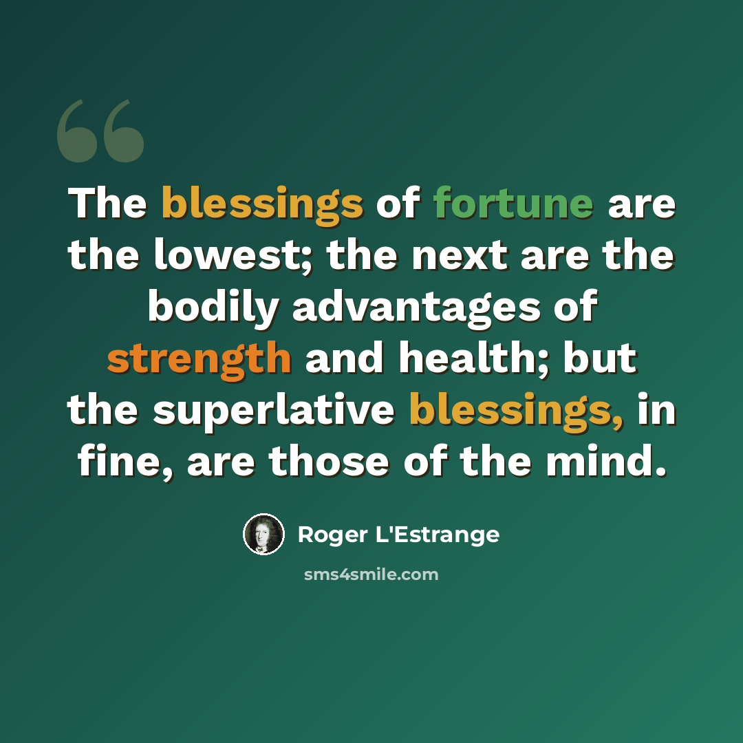 “The blessings of fortune are the lowest; the next are the bodily advantages of strength and health; but the superlative blessings, in fine, are those of the mind.” quote by Roger L'Estrange