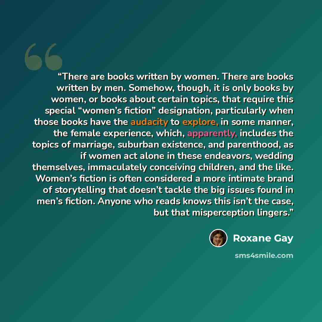 “There are books written by women. There are books written by men. Somehow, though, it is only books by women, or books about certain topics, that require this special “women’s fiction” designation, particularly when those books have the audacity to explore, in some manner, the female experience…” quote by Roxane Gay