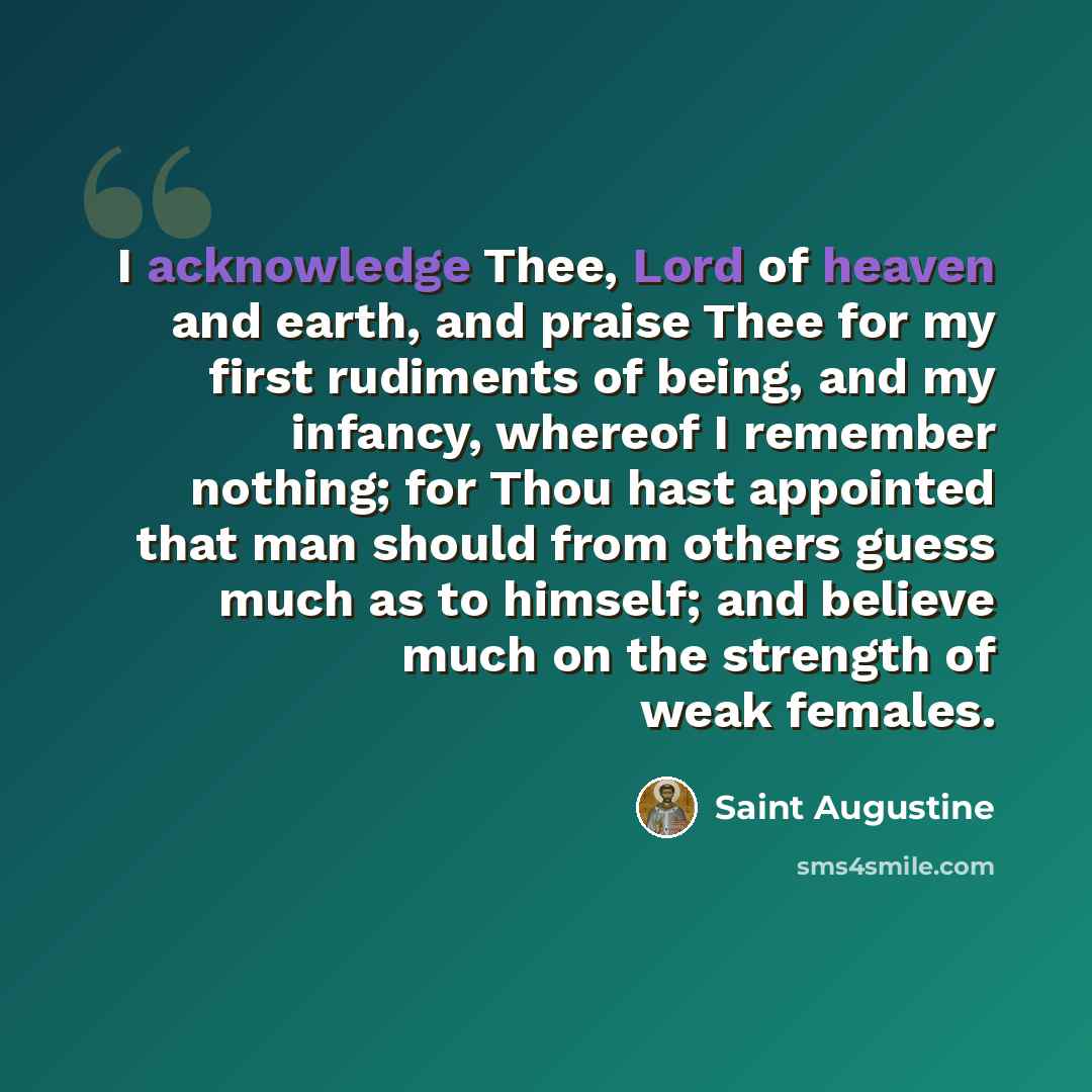 “I acknowledge Thee, Lord of heaven and earth, and praise Thee for my first rudiments of being, and my infancy, whereof I remember nothing; for Thou hast appointed that man should from others guess much as to himself; and believe much on the strength of weak females.” quote by Saint Augustine