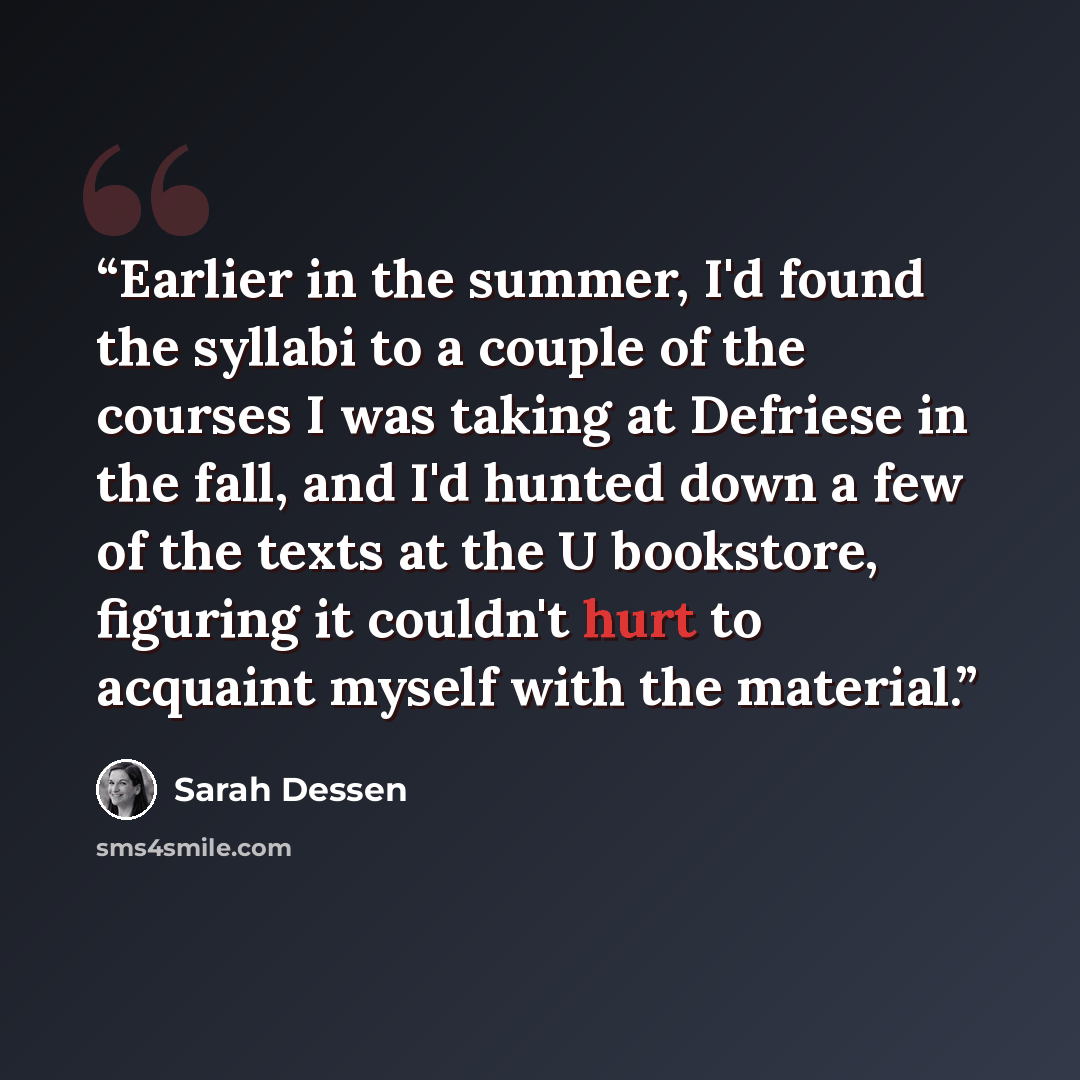 “Earlier in the summer, I'd found the syllabi to a couple of the courses I was taking at Defriese in the fall, and I'd hunted down a few of the texts at the U bookstore, figuring it couldn't hurt to acquaint myself with the material.” quote by Sarah Dessen