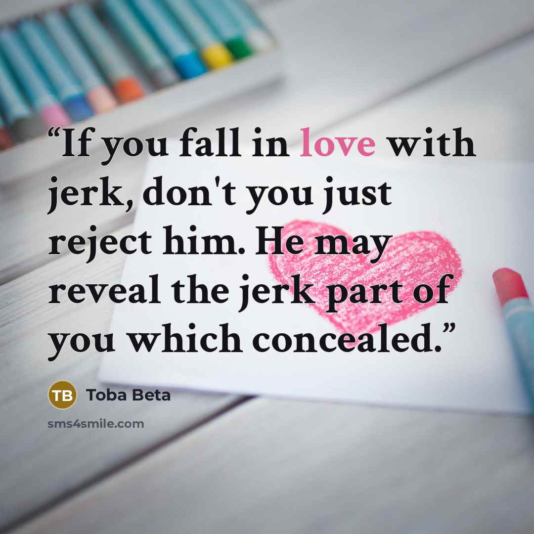 “If you fall in love with jerk, don't you just reject him. He may reveal the jerk part of you which concealed.” quote by Toba Beta