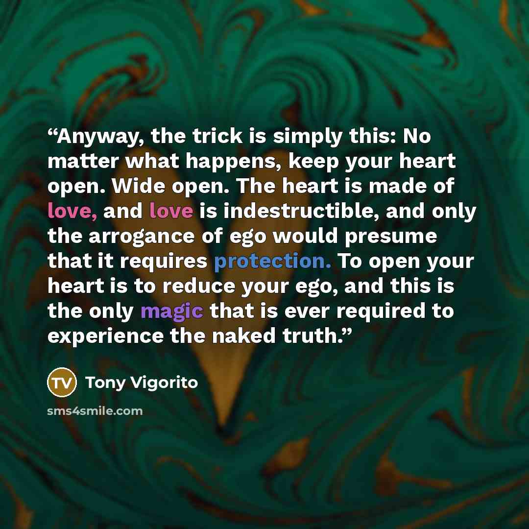 “Anyway, the trick is simply this: No matter what happens, keep your heart open. Wide open. The heart is made of love, and love is indestructible, and only the arrogance of ego would presume that it requires protection. To open your heart is to reduce your ego, and this is the only magic that is…” quote by Tony Vigorito
