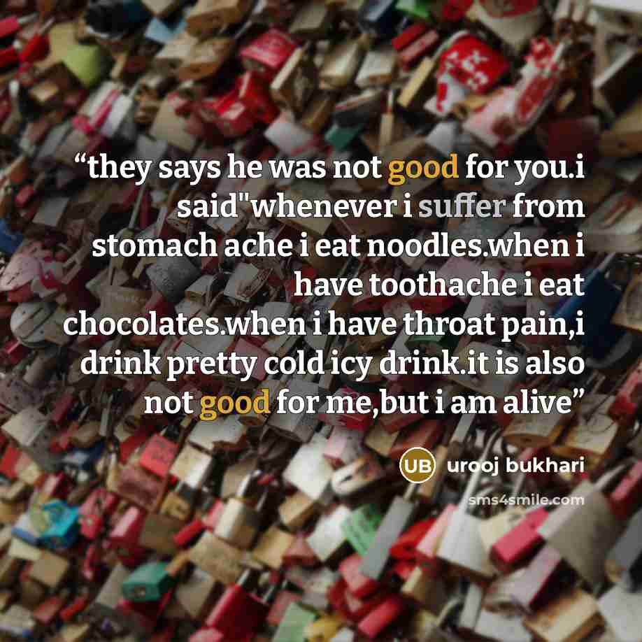 “they says he was not good for you.i said"whenever i suffer from stomach ache i eat noodles.when i have toothache i eat chocolates.when i have throat pain,i drink pretty cold icy drink.it is also not good for me,but i am alive” quote by urooj bukhari
