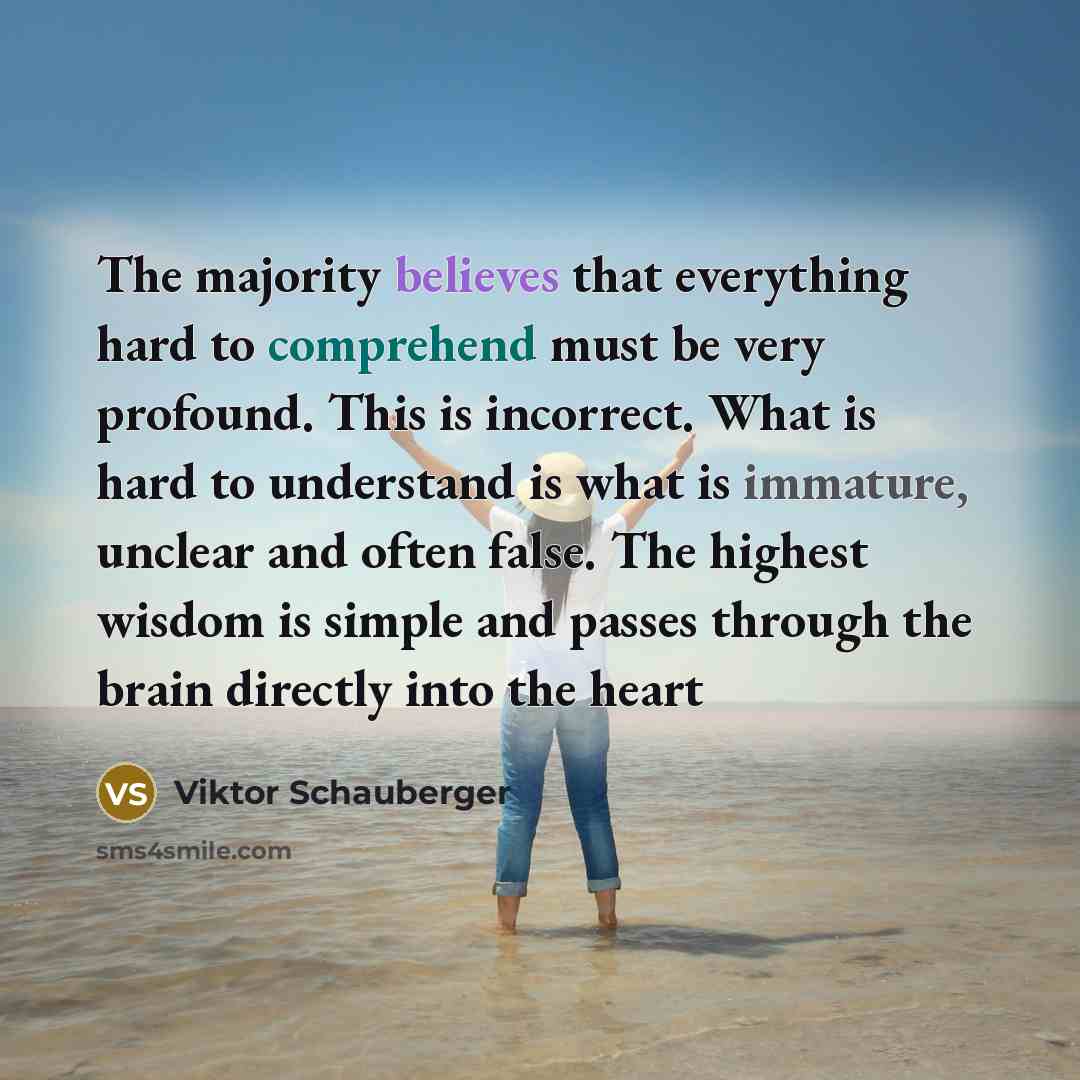 “The majority believes that everything hard to comprehend must be very profound. This is incorrect. What is hard to understand is what is immature, unclear and often false. The highest wisdom is simple and passes through the brain directly into the heart” quote by Viktor Schauberger