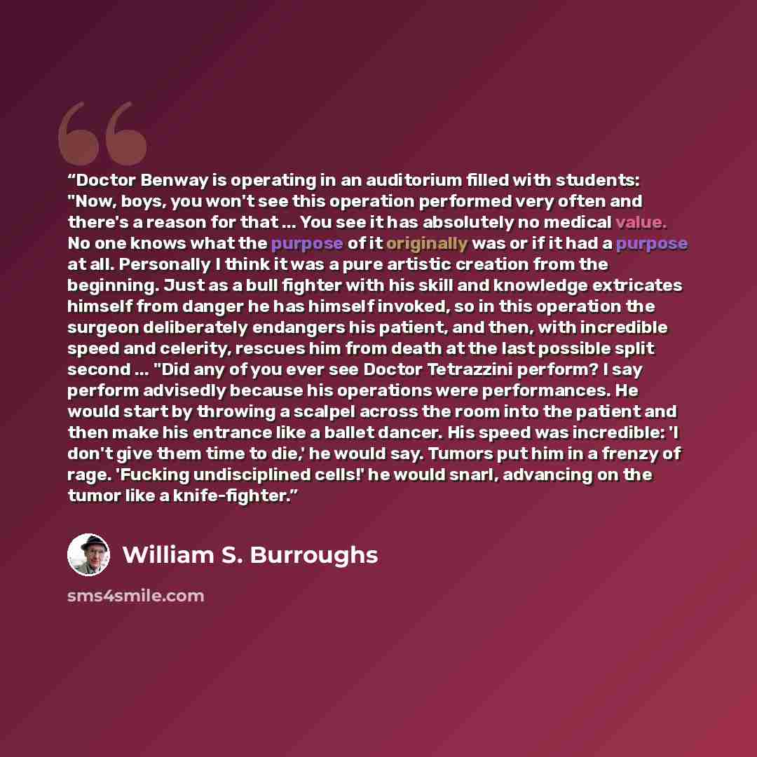 “Doctor Benway is operating in an auditorium filled with students: "Now, boys, you won't see this operation performed very often and there's a reason for that ... You see it has absolutely no medical value. No one knows what the purpose of it originally was or if it had a purpose at all. Personally…” quote by William S. Burroughs