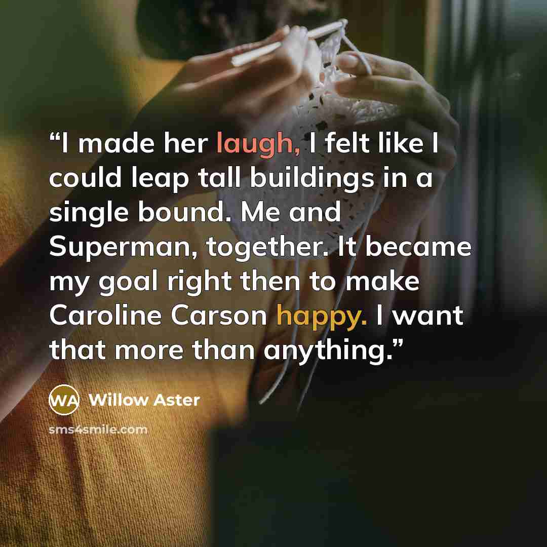 “I made her laugh, I felt like I could leap tall buildings in a single bound. Me and Superman, together. It became my goal right then to make Caroline Carson happy. I want that more than anything.” quote by Willow Aster