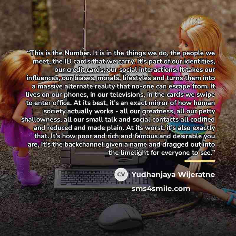 “This is the Number. It is in the things we do, the people we meet, the ID cards that we carry. It's part of our identities, our credit cards, our social interactions. It takes our influences, our biases, morals, lifestyles and turns them into a massive alternate reality that no-one can escape…” quote by Yudhanjaya Wijeratne