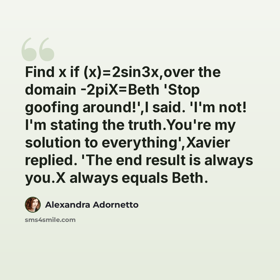 “Find x if (x)=2sin3x,over the domain -2piX=Beth 'Stop goofing around!',I said. 'I'm not! I'm stating the truth.You're my solution to everything',Xavier replied. 'The end result is always you.X always equals Beth.” quote by Alexandra Adornetto
