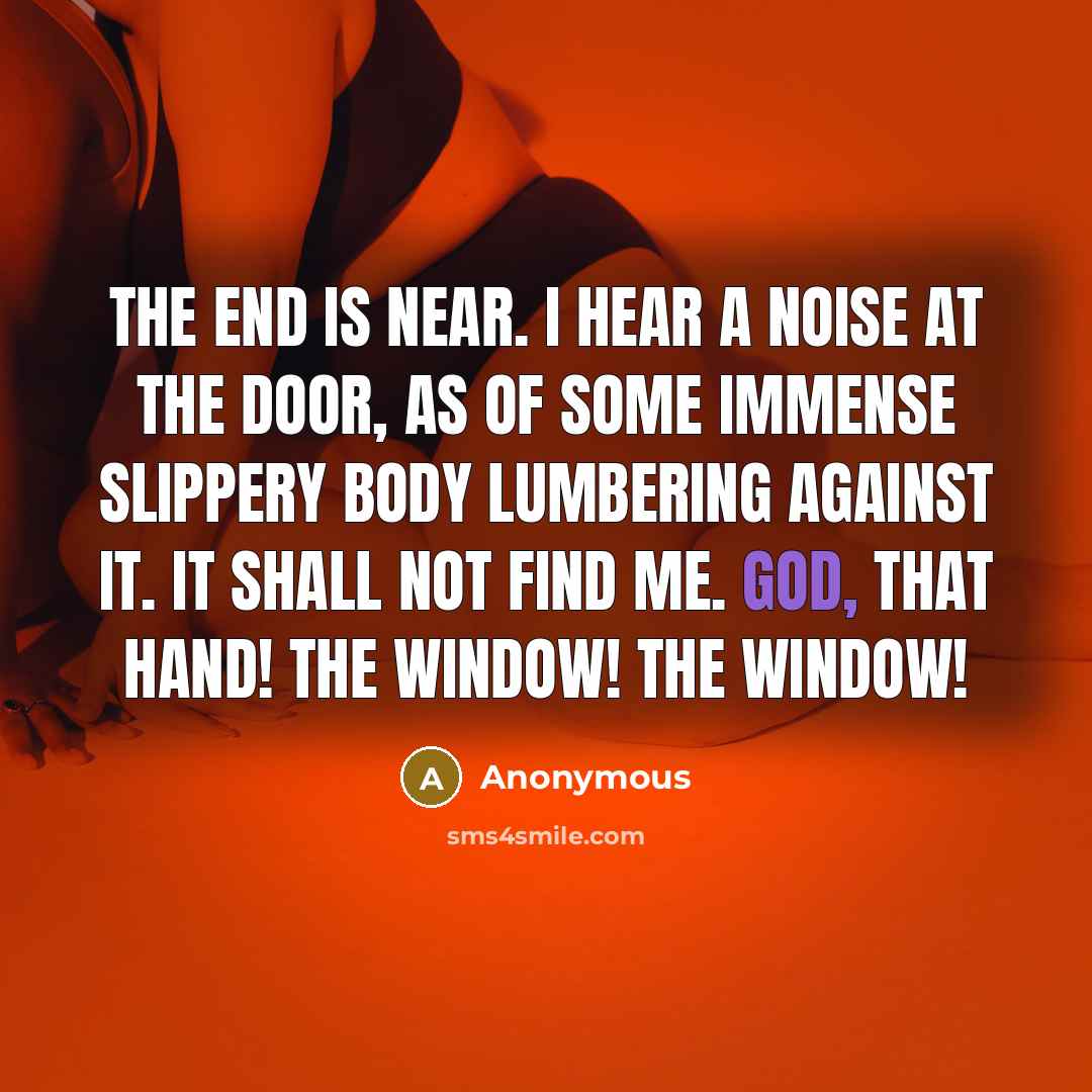 “The end is near. I hear a noise at the door, as of some immense slippery body lumbering against it. It shall not find me. God, that hand! The window! The window!” quote by Anonymous
