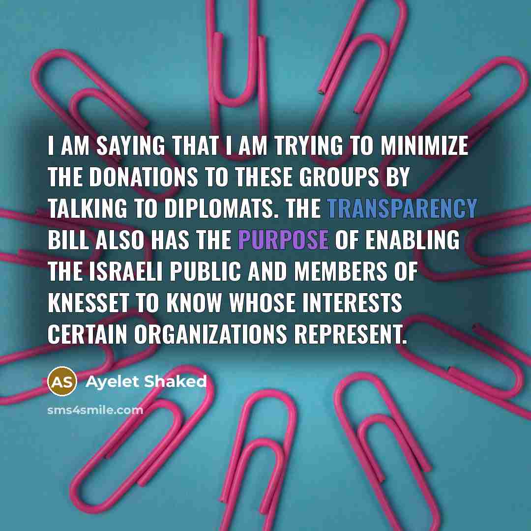 “I am saying that I am trying to minimize the donations to these groups by talking to diplomats. The transparency bill also has the purpose of enabling the Israeli public and members of Knesset to know whose interests certain organizations represent.” quote by Ayelet Shaked