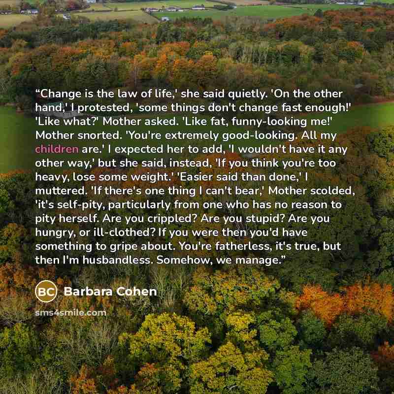 “Change is the law of life,' she said quietly. 'On the other hand,' I protested, 'some things don't change fast enough!' 'Like what?' Mother asked. 'Like fat, funny-looking me!' Mother snorted. 'You're extremely good-looking. All my children are.' I expected her to add, 'I wouldn't have it any…” quote by Barbara Cohen