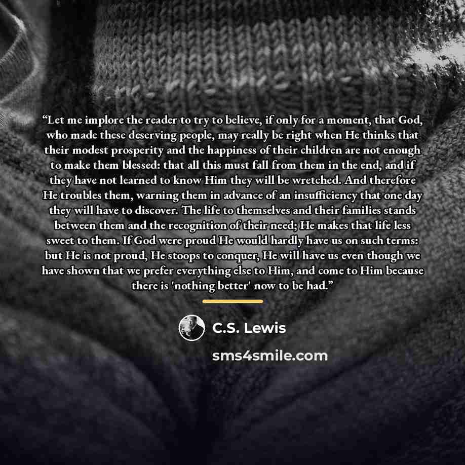 “Let me implore the reader to try to believe, if only for a moment, that God, who made these deserving people, may really be right when He thinks that their modest prosperity and the happiness of their children are not enough to make them blessed: that all this must fall from them in the end, and…” quote by C.S. Lewis