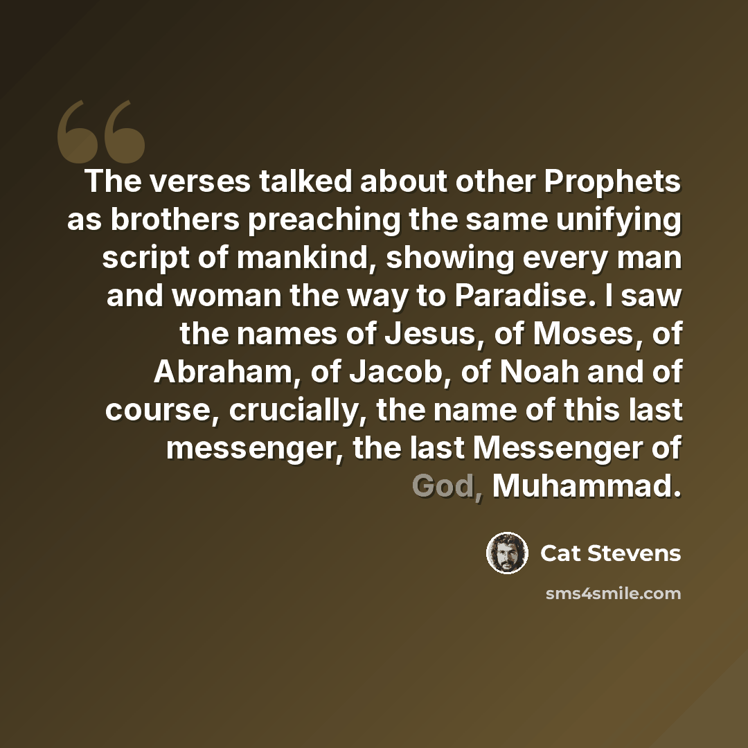 “The verses talked about other Prophets as brothers preaching the same unifying script of mankind, showing every man and woman the way to Paradise. I saw the names of Jesus, of Moses, of Abraham, of Jacob, of Noah and of course, crucially, the name of this last messenger, the last Messenger of God…” quote by Cat Stevens