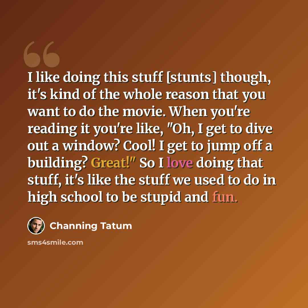 “I like doing this stuff [stunts] though, it's kind of the whole reason that you want to do the movie. When you're reading it you're like, "Oh, I get to dive out a window? Cool! I get to jump off a building? Great!" So I love doing that stuff, it's like the stuff we used to do in high school to be…” quote by Channing Tatum