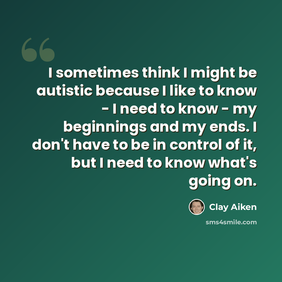 “I sometimes think I might be autistic because I like to know - I need to know - my beginnings and my ends. I don't have to be in control of it, but I need to know what's going on.” quote by Clay Aiken