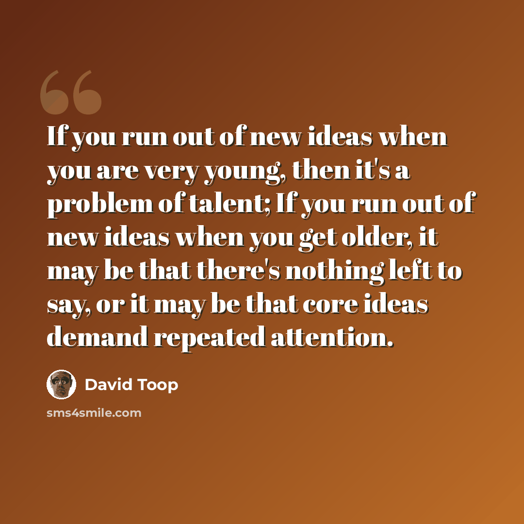 “If you run out of new ideas when you are very young, then it's a problem of talent; If you run out of new ideas when you get older, it may be that there's nothing left to say, or it may be that core ideas demand repeated attention.” quote by David Toop