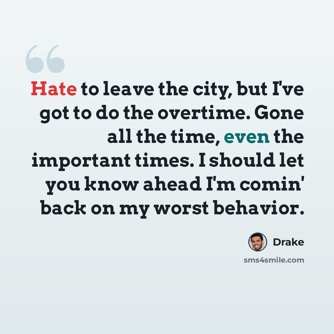 “Hate to leave the city, but I've got to do the overtime. Gone all the time, even the important times. I should let you know ahead I'm comin' back on my worst behavior.” quote by Drake