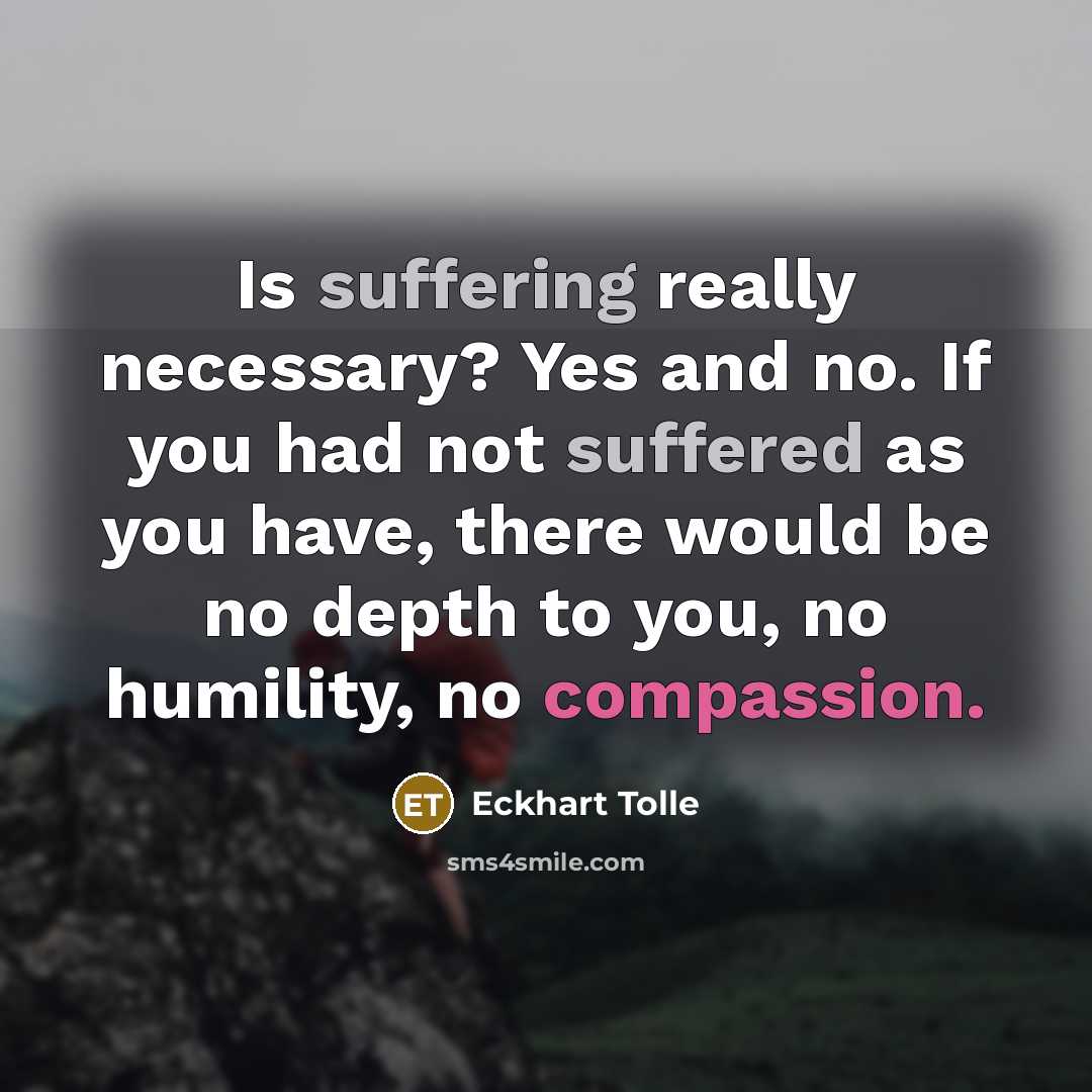 “Is suffering really necessary? Yes and no. If you had not suffered as you have, there would be no depth to you, no humility, no compassion.” quote by Eckhart Tolle