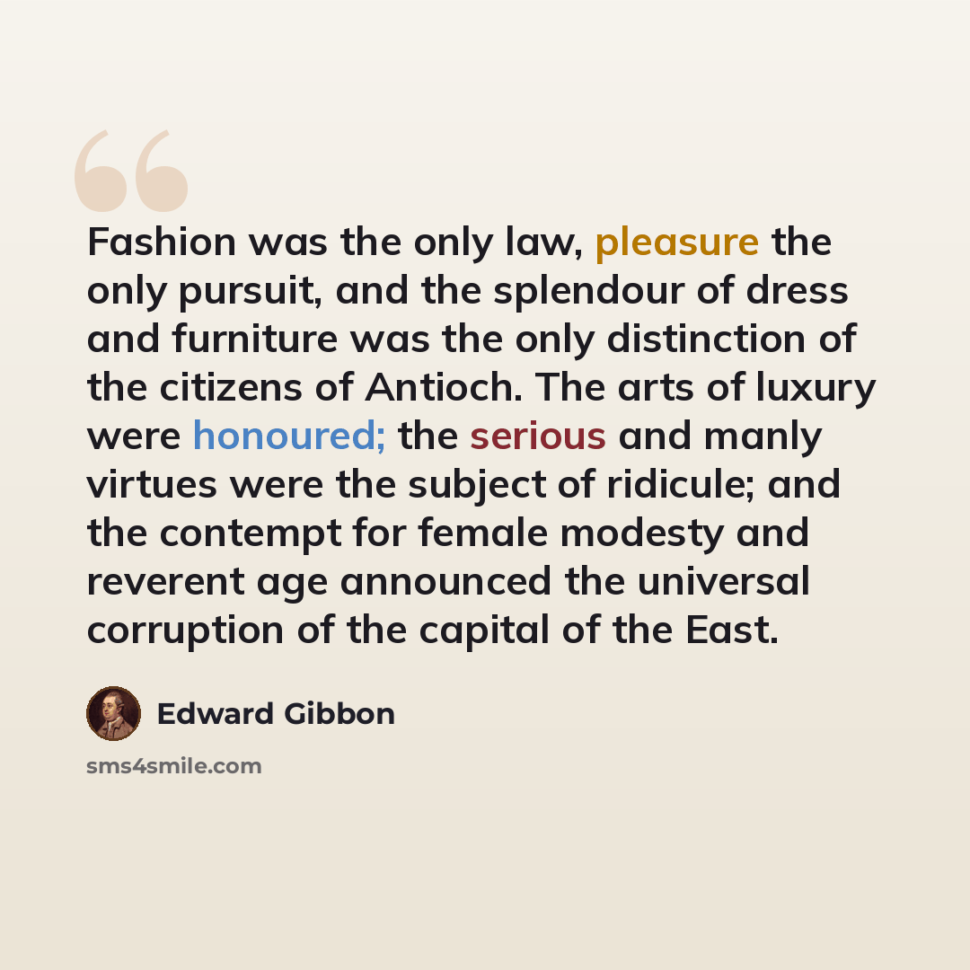 “Fashion was the only law, pleasure the only pursuit, and the splendour of dress and furniture was the only distinction of the citizens of Antioch. The arts of luxury were honoured; the serious and manly virtues were the subject of ridicule; and the contempt for female modesty and reverent age…” quote by Edward Gibbon