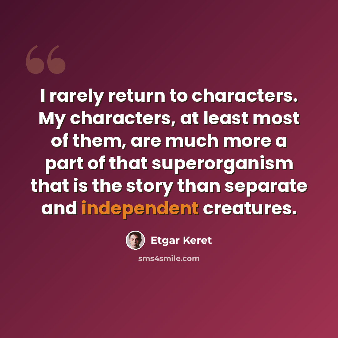“I rarely return to characters. My characters, at least most of them, are much more a part of that superorganism that is the story than separate and independent creatures.” quote by Etgar Keret